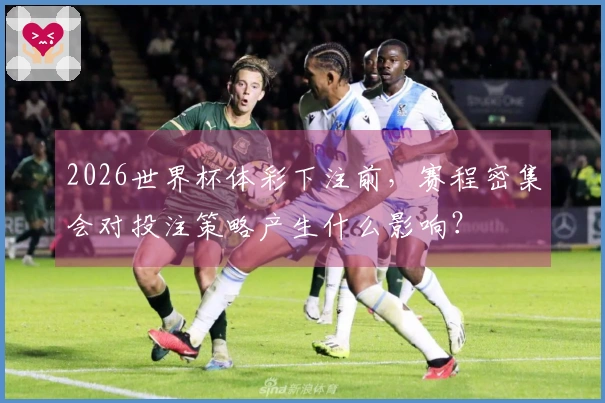 2026世界杯体彩下注前，赛程密集会对投注策略产生什么影响？