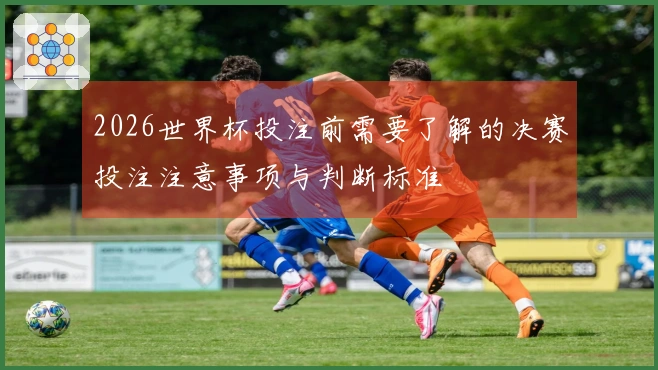 2026世界杯投注前需要了解的决赛投注注意事项与判断标准